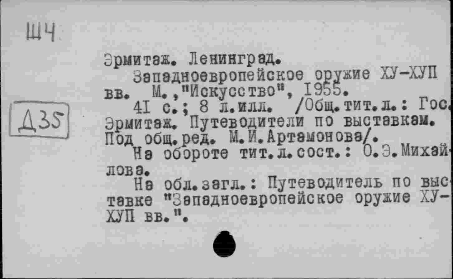 ﻿шч

Зрмитаж. Ленинград.
Западноевропейское оружие ХУ-ХУП вв. М./’Искусство”, 1955.
41 с.; 8 л.илл. /Общ.тит.л.: Гос< Эрмитаж. Путеводители по выставкам. Под общ.ред. М. И. Артамонова/.
На обороте тит.л. сост. : О.Э. Михай' лова.
На обл. загл. : Путеводитель по вне тавке “Западноевропейское оружие ХУ-ХУП вв.“.